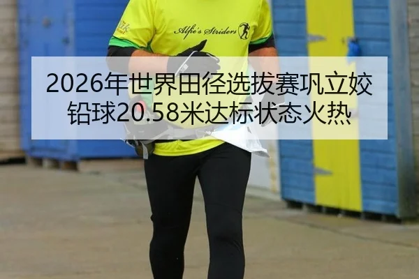 2026年世界田径选拔赛巩立姣铅球20.58米达标状态火热